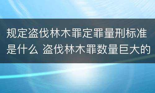 规定盗伐林木罪定罪量刑标准是什么 盗伐林木罪数量巨大的标准是多少?