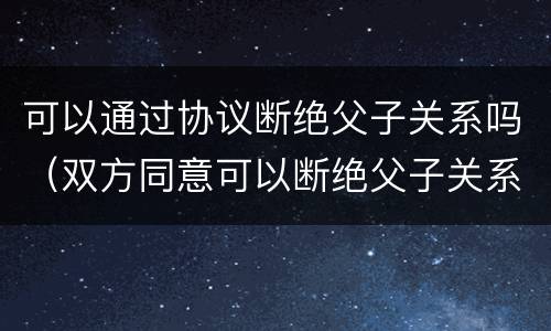 可以通过协议断绝父子关系吗（双方同意可以断绝父子关系吗）