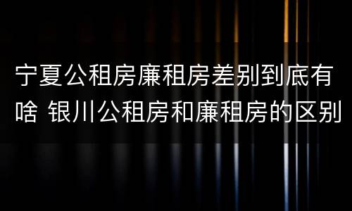 宁夏公租房廉租房差别到底有啥 银川公租房和廉租房的区别