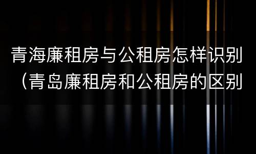 青海廉租房与公租房怎样识别（青岛廉租房和公租房的区别）