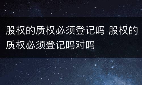 股权的质权必须登记吗 股权的质权必须登记吗对吗