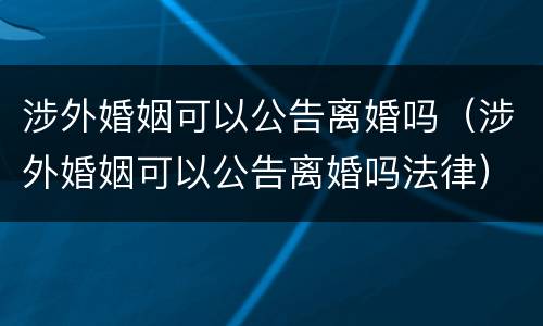 涉外婚姻可以公告离婚吗（涉外婚姻可以公告离婚吗法律）
