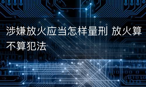 涉嫌放火应当怎样量刑 放火算不算犯法