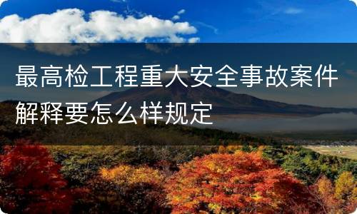 最高检工程重大安全事故案件解释要怎么样规定