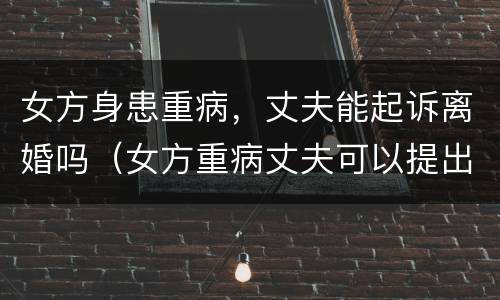 女方身患重病，丈夫能起诉离婚吗（女方重病丈夫可以提出离婚吗）