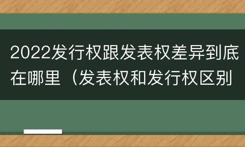 2022发行权跟发表权差异到底在哪里（发表权和发行权区别）