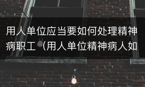 用人单位应当要如何处理精神病职工（用人单位精神病人如何处理）