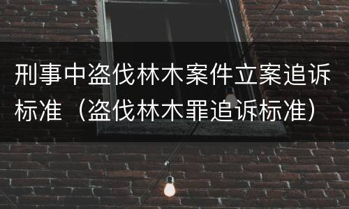 刑事中盗伐林木案件立案追诉标准（盗伐林木罪追诉标准）