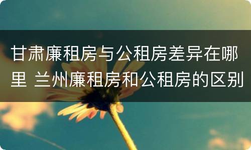 甘肃廉租房与公租房差异在哪里 兰州廉租房和公租房的区别