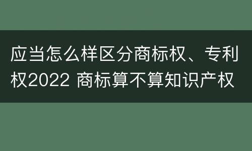 应当怎么样区分商标权、专利权2022 商标算不算知识产权