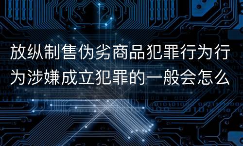 放纵制售伪劣商品犯罪行为行为涉嫌成立犯罪的一般会怎么量刑