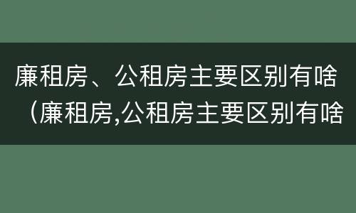 廉租房、公租房主要区别有啥（廉租房,公租房主要区别有啥）