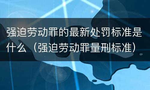 强迫劳动罪的最新处罚标准是什么（强迫劳动罪量刑标准）