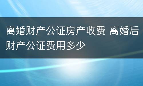 离婚财产公证房产收费 离婚后财产公证费用多少