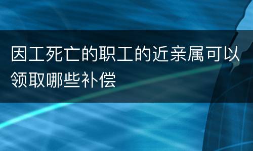 因工死亡的职工的近亲属可以领取哪些补偿