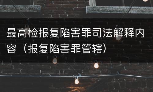 最高检报复陷害罪司法解释内容（报复陷害罪管辖）