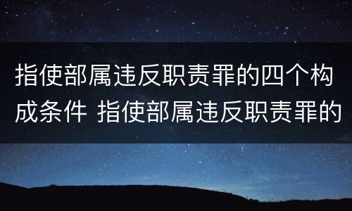 指使部属违反职责罪的四个构成条件 指使部属违反职责罪的四个构成条件是什么
