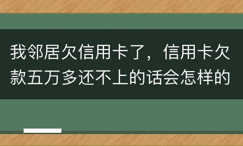 我邻居欠信用卡了，信用卡欠款五万多还不上的话会怎样的啊