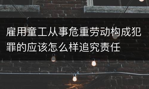 雇用童工从事危重劳动构成犯罪的应该怎么样追究责任