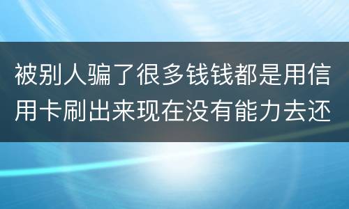 被别人骗了很多钱钱都是用信用卡刷出来现在没有能力去还信用卡的钱了请问我要怎么办