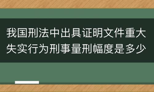 我国刑法中出具证明文件重大失实行为刑事量刑幅度是多少