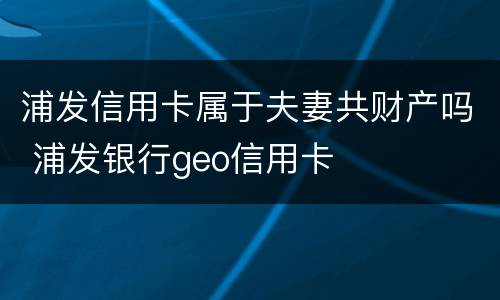 浦发信用卡属于夫妻共财产吗 浦发银行geo信用卡