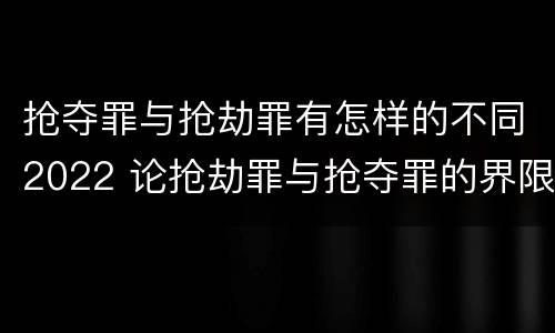 抢夺罪与抢劫罪有怎样的不同2022 论抢劫罪与抢夺罪的界限