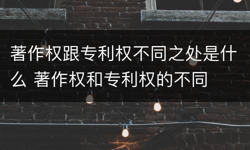 著作权跟专利权不同之处是什么 著作权和专利权的不同