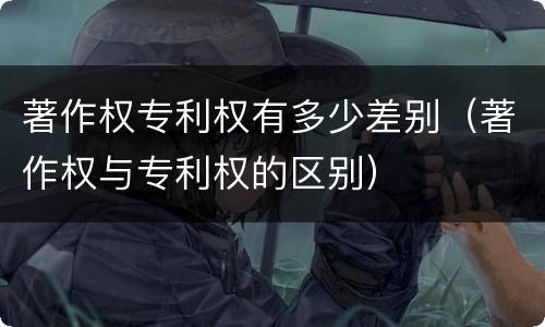 著作权专利权有多少差别（著作权与专利权的区别）