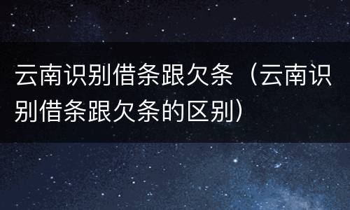 云南识别借条跟欠条（云南识别借条跟欠条的区别）