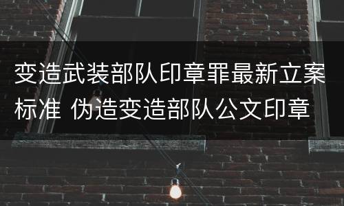 变造武装部队印章罪最新立案标准 伪造变造部队公文印章