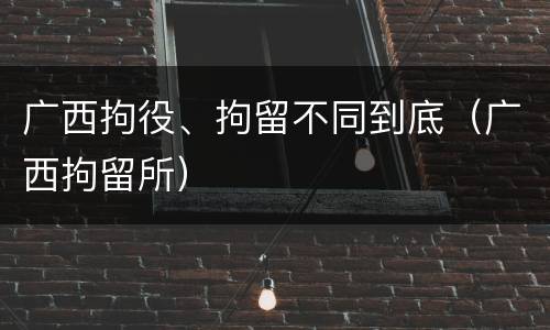 广西拘役、拘留不同到底（广西拘留所）