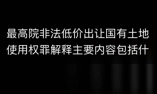 最高院非法低价出让国有土地使用权罪解释主要内容包括什么