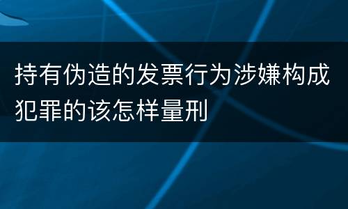 持有伪造的发票行为涉嫌构成犯罪的该怎样量刑