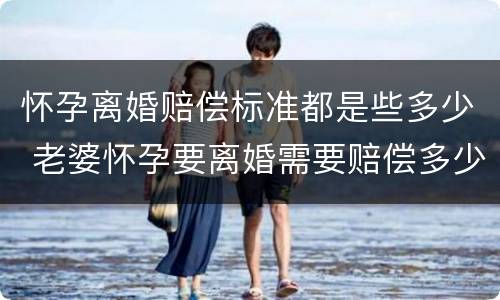 怀孕离婚赔偿标准都是些多少 老婆怀孕要离婚需要赔偿多少钱