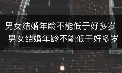 男女结婚年龄不能低于好多岁 男女结婚年龄不能低于好多岁以下