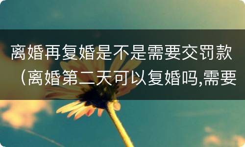 离婚再复婚是不是需要交罚款（离婚第二天可以复婚吗,需要交罚款吗?）