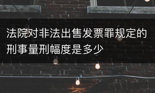 法院对非法出售发票罪规定的刑事量刑幅度是多少