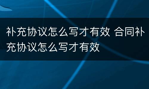 补充协议怎么写才有效 合同补充协议怎么写才有效