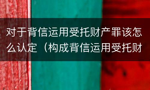 对于背信运用受托财产罪该怎么认定（构成背信运用受托财产罪）