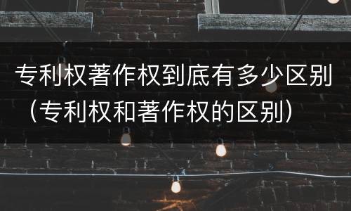 专利权著作权到底有多少区别（专利权和著作权的区别）