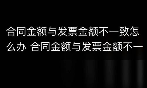 合同金额与发票金额不一致怎么办 合同金额与发票金额不一致怎么办呢