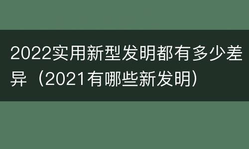2022实用新型发明都有多少差异（2021有哪些新发明）