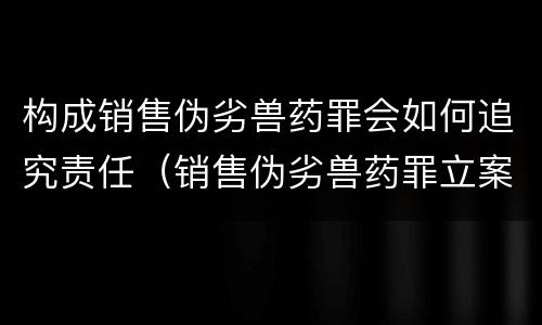 构成销售伪劣兽药罪会如何追究责任（销售伪劣兽药罪立案标准）