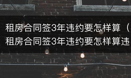 租房合同签3年违约要怎样算（租房合同签3年违约要怎样算违约金）