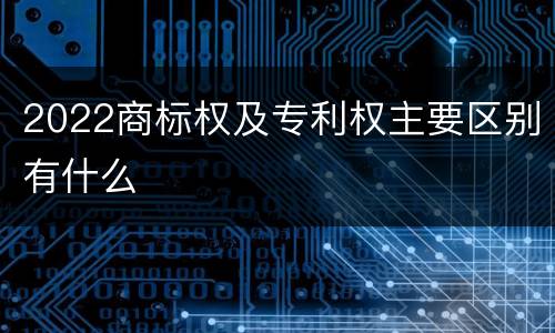 2022商标权及专利权主要区别有什么