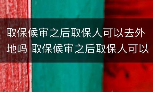 取保候审之后取保人可以去外地吗 取保候审之后取保人可以去外地吗现在