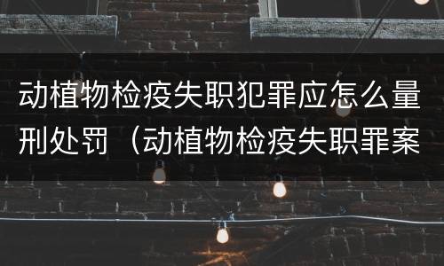 动植物检疫失职犯罪应怎么量刑处罚（动植物检疫失职罪案例）