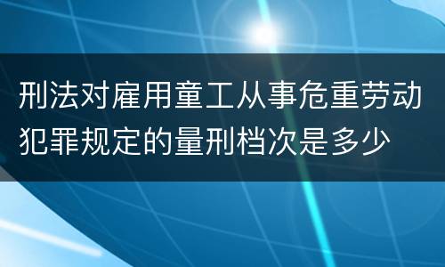 刑法对雇用童工从事危重劳动犯罪规定的量刑档次是多少