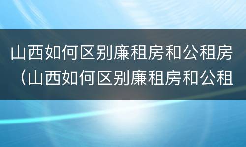 山西如何区别廉租房和公租房（山西如何区别廉租房和公租房的区别）